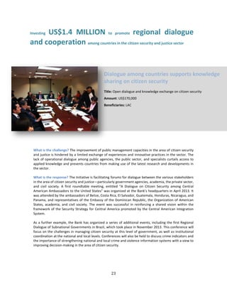 23
Investing US$1.4 MILLION to promote regional dialogue
and cooperation among countries in the citizen security and justice sector
What is the challenge? The improvement of public management capacities in the area of citizen security
and justice is hindered by a limited exchange of experiences and innovative practices in the sector. The
lack of operational dialogue among public agencies, the public sector, and specialists curtails access to
applied knowledge and prevents countries from making use of the latest research and developments in
the sector.
What is the response? The Initiative is facilitating forums for dialogue between the various stakeholders
in the area of citizen security and justice—particularly government agencies, academia, the private sector,
and civil society. A first roundtable meeting, entitled “A Dialogue on Citizen Security among Central
American Ambassadors to the United States” was organized at the Bank’s headquarters in April 2013. It
was attended by the ambassadors of Belize, Costa Rica, El Salvador, Guatemala, Honduras, Nicaragua, and
Panama, and representatives of the Embassy of the Dominican Republic, the Organization of American
States, academia, and civil society. The event was successful in reinforcing a shared vision within the
framework of the Security Strategy for Central America promoted by the Central American Integration
System.
As a further example, the Bank has organized a series of additional events, including the first Regional
Dialogue of Subnational Governments in Brazil, which took place in November 2013. This conference will
focus on the challenges in managing citizen security at this level of government, as well as institutional
coordination at the national and local levels. Conferences will also be held to discuss crime indicators and
the importance of strengthening national and local crime and violence information systems with a view to
improving decision-making in the area of citizen security.
Dialogue among countries supports knowledge
sharing on citizen security
Title: Open dialogue and knowledge exchange on citizen security
Amount: US$170,000
Beneficiaries: LAC
 