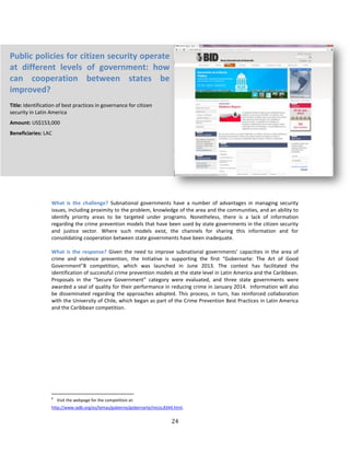 24
What is the challenge? Subnational governments have a number of advantages in managing security
issues, including proximity to the problem, knowledge of the area and the communities, and an ability to
identify priority areas to be targeted under programs. Nonetheless, there is a lack of information
regarding the crime prevention models that have been used by state governments in the citizen security
and justice sector. Where such models exist, the channels for sharing this information and for
consolidating cooperation between state governments have been inadequate.
What is the response? Given the need to improve subnational governments’ capacities in the area of
crime and violence prevention, the Initiative is supporting the first “Gobernarte: The Art of Good
Government”8 competition, which was launched in June 2013. The contest has facilitated the
identification of successful crime prevention models at the state level in Latin America and the Caribbean.
Proposals in the “Secure Government” category were evaluated, and three state governments were
awarded a seal of quality for their performance in reducing crime in January 2014. Information will also
be disseminated regarding the approaches adopted. This process, in turn, has reinforced collaboration
with the University of Chile, which began as part of the Crime Prevention Best Practices in Latin America
and the Caribbean competition.
8
Visit the webpage for the competition at:
http://www.iadb.org/es/temas/gobierno/gobernarte/inicio,8344.html.
Public policies for citizen security operate
at different levels of government: how
can cooperation between states be
improved?
Title: Identification of best practices in governance for citizen
security in Latin America
Amount: US$153,000
Beneficiaries: LAC
 