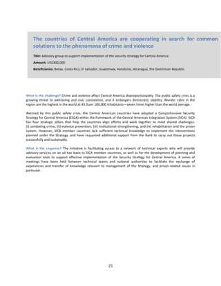 25
What is the challenge? Crime and violence affect Central America disproportionately. The public safety crisis is a
growing threat to well-being and civic coexistence, and it endangers democratic stability. Murder rates in the
region are the highest in the world at 43.3 per 100,000 inhabitants—seven times higher than the world average.
Alarmed by this public safety crisis, the Central American countries have adopted a Comprehensive Security
Strategy for Central America (ESCA) within the framework of the Central American Integration System (SICA). SICA
has four strategic pillars that help the countries align efforts and work together to meet shared challenges:
(i) combating crime; (ii) violence prevention; (iii) institutional strengthening; and (iv) rehabilitation and the prison
system. However, SICA member countries lack sufficient technical knowledge to implement the interventions
planned under the Strategy, and have requested additional support from the Bank to carry out these projects
successfully and sustainably.
What is the response? The Initiative is facilitating access to a network of technical experts who will provide
advisory services on an ad hoc basis to SICA member countries, as well as for the development of planning and
evaluation tools to support effective implementation of the Security Strategy for Central America. A series of
meetings have been held between technical teams and national authorities to facilitate the exchange of
experiences and transfer of knowledge relevant to management of the Strategy, and prison-related issues in
particular.
The countries of Central America are cooperating in search for common
solutions to the phenomena of crime and violence
Title: Advisory group to support implementation of the security strategy for Central America
Amount: US$300,000
Beneficiaries: Belize, Costa Rica, El Salvador, Guatemala, Honduras, Nicaragua, the Dominican Republic
 