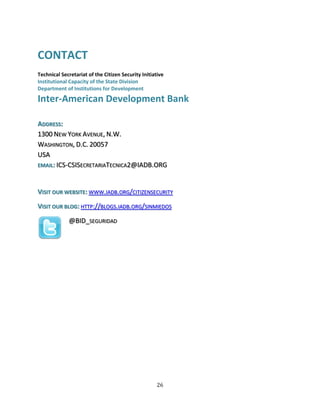 26
CONTACT
Technical Secretariat of the Citizen Security Initiative
Institutional Capacity of the State Division
Department of Institutions for Development
Inter-American Development Bank
ADDRESS:
1300 NEW YORK AVENUE, N.W.
WASHINGTON, D.C. 20057
USA
EMAIL: ICS-CSISECRETARIATECNICA2@IADB.ORG
VISIT OUR WEBSITE: WWW.IADB.ORG/CITIZENSECURITY
VISIT OUR BLOG: HTTP://BLOGS.IADB.ORG/SINMIEDOS
@BID_SEGURIDAD
 