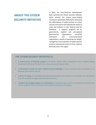 4
ABOUT THE CITIZEN
SECURITY INITIATIVE
In 2012, the Inter-American Development
Bank launched the Citizen Security Initiative,
which remains the unique grant-making
mechanism specifically dedicated to improving
the effectiveness of public policies on citizen
security and justice and reducing the levels of
crime and violence in Latin America and the
Caribbean. It supports programs led by
governments, regional and sub-regional
governmental organizations, non-profit
institutions and community-based
organizations, aimed at improving the design,
management and evaluation of public policies
aimed at reducing the levels of crime, violence
and insecurity in the region.
THE CITIZEN SECURITY INITIATIVE IS:
 A critical source of financial support to the Bank’s clients, which complements other available lending
instruments offered by the Bank in the citizen security and justice sector.
 A mechanism to build and share evidence-based knowledge on how to prevent crime and violence in an
effective and sustained manner.
 A driver of change, by identifying and supporting innovative interventions to preventing crime and violence
that will contribute to larger-scale institutional reforms.
 A platform for bringing together key stakeholders, in particular governments, civil society, the private sector
and the academic world, to advance citizen security and justice in the region.
 