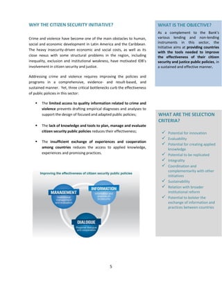 5
WHY THE CITIZEN SECURITY INITIATIVE?
Crime and violence have become one of the main obstacles to human,
social and economic development in Latin America and the Caribbean.
The heavy insecurity-driven economic and social costs, as well as its
close nexus with some structural problems in the region, including
inequality, exclusion and institutional weakness, have motivated IDB’s
involvement in citizen security and justice.
Addressing crime and violence requires improving the policies and
programs in a comprehensive, evidence- and result-based, and
sustained manner. Yet, three critical bottlenecks curb the effectiveness
of public policies in this sector:
 The limited access to quality information related to crime and
violence prevents drafting empirical diagnoses and analyses to
support the design of focused and adapted public policies;
 The lack of knowledge and tools to plan, manage and evaluate
citizen security public policies reduces their effectiveness;
 The insufficient exchange of experiences and cooperation
among countries reduces the access to applied knowledge,
experiences and promising practices.
WHAT IS THE OBJECTIVE?
As a complement to the Bank’s
various lending and non-lending
instruments in this sector, the
Initiative aims at providing countries
with the tools needed to improve
the effectiveness of their citizen
security and justice public policies, in
a sustained and effective manner.
WHAT ARE THE SELECTION
CRITERIA?
 Potential for innovation
 Evaluability
 Potential for creating applied
knowledge
 Potential to be replicated
 Integrality
 Coordination and
complementarity with other
initiatives
 Sustainability
 Relation with broader
institutional reform
 Potential to bolster the
exchange of information and
practices between countries
 