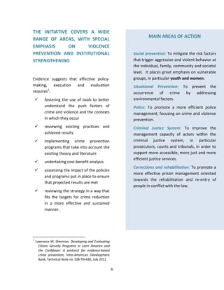 6
THE INITIATIVE COVERS A WIDE
RANGE OF AREAS, WITH SPECIAL
EMPHASIS ON VIOLENCE
PREVENTION AND INSTITUTIONAL
STRENGTHENING
Evidence suggests that effective policy-
making, execution and evaluation
requires1
:
 fostering the use of tools to better
understand the push factors of
crime and violence and the contexts
in which they occur
 reviewing existing practices and
achieved results
 implementing crime prevention
programs that take into account the
existing theory and literature
 undertaking cost-benefit analysis
 asssessing the impact of the policies
and programs put in place to ensure
that projected results are met
 reviewing the strategy in a way that
fits the targets for crime reduction
in a more effective and sustained
manner.
1
Lawrence W. Sherman, Developing and Evaluating
Citizen Security Programs in Latin America and
the Caribbean: A protocol for evidence-based
crime prevention, Inter-American Development
Bank, Technical Note no. IDB-TN-436, July 2012
MAIN AREAS OF ACTION
Social prevention: To mitigate the risk factors
that trigger aggressive and violent behavior at
the individual, family, community and societal
level. It places great emphasis on vulnerable
groups, in particular youth and women.
Situational Prevention: To prevent the
occurrence of crime by addressing
environmental factors.
Police: To promote a more efficient police
management, focusing on crime and violence
prevention.
Criminal Justice System: To improve the
management capacity of actors within the
criminal justice system, in particular
prosecutors, courts and tribunals, in order to
support more accessible, more just and more
efficient justice services.
Corrections and rehabilitation: To promote a
more effective prison management oriented
towards the rehabilitation and re-entry of
people in conflict with the law.
 