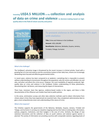 8
Investing US$4.5 MILLION in the collection and analysis
of data on crime and violence to decision-making based on high-
quality data in the field of citizen security and justice
What is the challenge?
The Caribbean’s attractive image is threatened by the recent increase in criminal activity. Faced with a
growing fear of crime and violence and the uncertainty it poses to their daily lives, citizens are increasingly
demanding more focused and effective governmental action.
In recent years, violence has been compared to an epidemic—something that is impossible to prevent
without understanding its transmission throughout the population; who the victims and offenders are and
why; and when and where the crime occurs. However, the scant availability of regularly produced, high-
quality data on crime and violence in the Caribbean hinders understanding of these phenomena,
documenting their risk factors, and measuring the impact of interventions.
There have, moreover, been few rigorous, evidence-based studies in the region, and there is little
documentation of the influence such studies have had on public policies.
In this sense, victimization surveys and other data collection methods used to obtain information from
citizens about crimes they have experienced are essential tools: they complement administrative data to
give a more comprehensive vision and understanding of the nature of crime.
What is the response?
The Initiative supports the governments of the Bahamas, Barbados, Guyana, Jamaica, Trinidad and
Tobago, and Suriname in carrying out a baseline mapping exercise that looks at existing data, information,
policies, programs, institutions, and their budgets in the area of crime. Similarly, the design of new
statistical instruments and the collection of data on youth violence and violence against women is
planned. This variety of information are providing countries with comparable statistics regarding levels of
To prevent violence in the Caribbean, let’s start
with statistics
Title: Crime and Violence in the Caribbean
Amount: US$1,100,000
Beneficiaries: Bahamas, Barbados, Guyana, Jamaica,
Trinidad y Tobago, Suriname
 