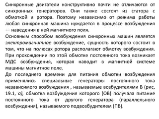 Синхронные двигатели конструктивно почти не отличаются от синхронных генераторов. Они также состоят из статора с обмоткой и ротора. Поэтому независимо от режима работы любая синхронная машина нуждается в процессе возбуждения — наведения в ней магнитного поля. Основным способом возбуждения синхронных машин является  электромагнитное  возбуждение, сущность которого состоит в том, что на полюсах ротора располагают обмотку возбуждения. При прохождении по этой обмотке постоянного тока возникает МДС возбуждения, которая наводит в магнитной системе машины магнитное поле. До последнего времени для питания обмотки возбуждения применялись специальные генераторы постоянного тока независимого возбуждения , называемые возбудителями В (рис, 19.1,  а),  обмотка возбуждения которого (ОВ) получала питание постоянного тока от другого генератора (параллельного возбуждения), называемого подвозбудителем (ПВ).  