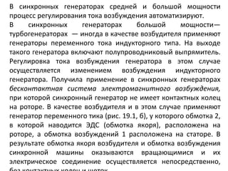 В синхронных генераторах средней и большой мощности процесс регулирования тока возбуждения автоматизируют. В синхронных генераторах большой мощности— турбогенераторах  — иногда в качестве возбудителя применяют генераторы переменного тока индукторного типа. На выходе такого генератора включают полупроводниковый выпрямитель. Регулировка тока возбуждения генератора в этом случае осуществляется изменением возбуждения индукторного генератора. Получила применение в синхронных генераторах  бесконтактная система электромагнитного возбуждения,  при которой синхронный генератор не имеет контактных колец на роторе. В качестве возбудителя и в этом случае применяют генератор переменного тика (рис. 19.1, б), у которого обмотка 2, в которой наводится ЭДС (обмотка якоря), расположена на роторе, а обмотка возбуждений 1 расположена на статоре. В результате обмотка якоря возбудителя и обмотка возбуждения синхронной машины оказываются вращающимися и их электрическое соединение осуществляется непосредственно, без контактных колец и щеток.  