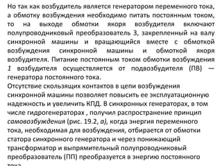 Но так как возбудитель является генератором переменного тока, а обмотку возбуждения необходимо питать постоянным током, то на выходе обмотки якоря возбудителя включают полупроводниковый преобразователь 3, закрепленный на валу синхронной машины и вращающийся вместе с обмоткой возбуждения синхронной машины и обмоткой якоря возбудителя. Питание постоянным током обмотки возбуждения  1  возбудителя осуществляется от подвозбудителя (ПВ) — генератора постоянного тока. Отсутствие скользящих контактов в цепи возбуждения синхронной машины позволяет повысить ее эксплуатационную надежность и увеличить КПД. В синхронных генераторах, в том числе гидрогенераторах , получил распространение принцип  самовозбуждения  (рис. 19.2,  а),  когда энергия переменного тока, необходимая для возбуждения, отбирается от обмотки статора синхронного генератора и через понижающий трансформатор и выпрямительный полупроводниковый преобразователь (ПП) преобразуется в энергию постоянного тока. 