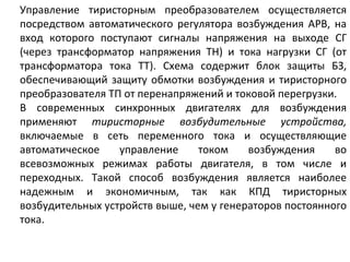 Управление тиристорным преобразователем осуществляется посредством автоматического регулятора возбуждения АРВ, на вход которого поступают сигналы напряжения на выходе СГ (через трансформатор напряжения ТН) и тока нагрузки СГ (от трансформатора тока ТТ). Схема содержит блок защиты БЗ, обеспечивающий защиту обмотки возбуждения и тиристорного преобразователя ТП от перенапряжений и токовой перегрузки. В современных синхронных двигателях для возбуждения применяют  тиристорные возбудительные устройства,  включаемые в сеть переменного тока и осуществляющие автоматическое управление током возбуждения во всевозможных режимах работы двигателя, в том числе и переходных. Такой способ возбуждения является наиболее надежным и экономичным, так как КПД тиристорных возбудительных устройств выше, чем у генераторов постоянного тока. 