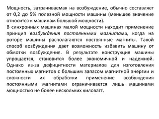 Мощность, затрачиваемая на возбуждение, обычно составляет от 0,2 до 5% полезной мощности машины (меньшее значение относится к машинам большой мощности). В синхронных машинах малой мощности находит применение принцип  возбуждения постоянными магнитами,  когда на роторе машины располагаются постоянные магниты. Такой способ возбуждения дает возможность избавить машину от обмотки возбуждения. В результате конструкция машины упрощается, становится более экономичной и надежной. Однако из-за дефицитности материалов для изготовления постоянных магнитов с большим запасом магнитной энергии и сложности их обработки применение возбуждения постоянными магнитами ограничивается лишь машинами мощностью не более нескольких киловатт. 