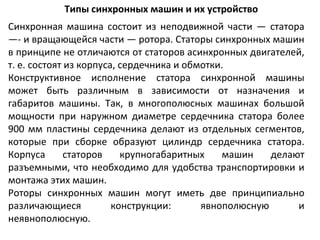 Типы синхронных машин и их устройство Синхронная машина состоит из неподвижной части — статора —- и вращающейся части — ротора. Статоры синхронных машин в принципе не отличаются от статоров асинхронных двигателей, т. е. состоят из корпуса, сердечника и обмотки. Конструктивное исполнение статора синхронной машины может быть различным в зависимости от назначения и габаритов машины. Так, в многополюсных машинах большой мощности при наружном диаметре сердечника статора более 900 мм пластины сердечника делают из отдельных сегментов, которые при сборке образуют цилиндр сердечника статора. Корпуса статоров крупногабаритных машин делают разъемными, что необходимо для удобства транспортировки и монтажа этих машин. Роторы синхронных машин могут иметь две принципиально различающиеся конструкции: явнополюсную и неявнополюсную. 