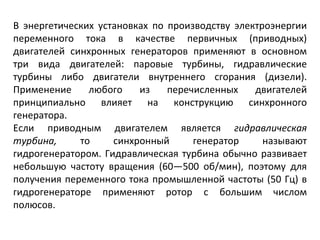 В энергетических установках по производству электроэнергии переменного тока в качестве первичных (приводных) двигателей синхронных генераторов применяют в основном три вида двигателей: паровые турбины, гидравлические турбины либо двигатели внутреннего сгорания (дизели). Применение любого из перечисленных двигателей принципиально влияет на конструкцию синхронного генератора. Если приводным двигателем является  гидравлическая турбина,  то синхронный генератор называют гидрогенератором. Гидравлическая турбина обычно развивает небольшую частоту вращения (60—500 об/мин), поэтому для получения переменного тока промышленной частоты (50 Гц) в гидрогенераторе применяют ротор с большим числом полюсов. 