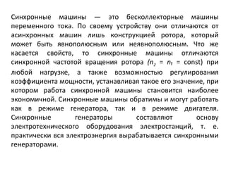 Синхронные машины — это бесколлекторные машины переменного тока. По своему устройству они отличаются от асинхронных машин лишь конструкцией ротора, который может быть явнополюсным или неявнополюсным. Что же касается свойств, то синхронные машины отличаются синхронной частотой вращения ротора  ( n 2   =  n₁   =  const ) при любой нагрузке, а также возможностью регулирования коэффициента мощности, устанавливая такое его значение, при котором работа синхронной   машины становится наиболее экономичной. Синхронные машины обратимы и могут работать как в режиме генератора, так и в режиме двигателя. Синхронные генераторы составляют основу электротехнического оборудования электростанций, т. е. практически вся электроэнергия вырабатывается синхронными генераторами.  