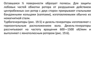 Оставшаяся ⅓ поверхности образует полюсы. Для защиты лобовых частей обмотки ротора от разрушения действием центробежных сил ротор с двух сторон прикрывают стальными бандажными кольцами (каппами), изготовляемыми обычно из немагнитной стали. Турбогенераторы (рис. 19.5) и дизель-генераторы изготовляют с горизонтальным расположением вала. Дизель-генераторы рассчитывают на частоту вращения 600—1500 об/мин и выполняют с явнополюсным ротором (рис. 19.6). 