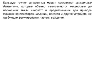 Большую группу синхронных машин составляют  синхронные двигатели,  которые обычно изготовляются мощностью до нескольких тысяч киловатт и предназначены для привода мощных вентиляторов, мельниц, насосов и других устройств, не требующих регулирования частоты вращения. 