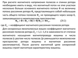 При расчете магнитного напряжения полюсов и спинки ротора необходимо иметь в виду, что магнитный поток на этих участках несколько больше основного магнитного потока Ф на величину потока рассеяния ротора Ф δ  представляющего собой небольшую часть общего потока полюсов Ф m  не проходящего через зазор  δ , замыкающегося в межполюсном пространстве: где  δ т   —коэффициент магнитного рассеяния полюсов ротора Для синхронных явнополюсных машин коэффициент магнитного рассеяния полюсов ротора  δ т   = 1,1 -- 1,4 в зависимости от степени магнитного насыщения магнитопровода машины и числа полюсов (с ростом числа полюсов  2р  уменьшается межполюсное пространство ротора машины и магнитное рассеяние увеличивается). После расчета магнитной цепи синхронной машины строят магнитную характеристику машины. 
