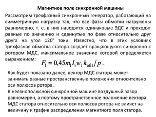 Магнитное поле синхронной машины Рассмотрим трехфазный синхронный генератор, работающий на симметричную нагрузку так, что все фазы обмотки нагружены равномерно, т. е. в них наводятся одинаковые ЭДС и проходят равные по значению и сдвинутые по фазе относительно друг друга на угол 120° токи. Известно, что в этих условиях трехфазная обмотка статора создает вращающуюся синхронно с ротором МДС, максимальное значение которой определяется выражением: Как будет показано далее, вектор МДС статора может занимать разные пространственные положения относительно оси полюсов ротора. В неявнополюсной синхронной машине воздушный зазор равномерен, а поэтому пространственное положение вектора МДС статора относительно оси полюсов ротора не влияет на величину и график распределения магнитного поля статора. 