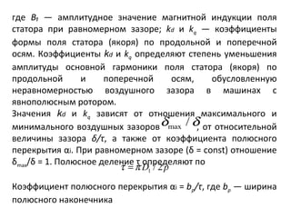 где  В₁  — амплитудное значение магнитной индукции поля статора при равномерном зазоре;  k d   и  k q   — коэффициенты формы поля статора (якоря) по продольной и поперечной осям. Коэффициенты  k d   и  k q   определяют степень уменьшения амплитуды основной гармоники поля статора (якоря) по продольной и поперечной осям, обусловленную неравномерностью воздушного зазора в машинах с явнополюсным ротором. Значения  k d   и  k q   зависят от отношения максимального и минимального воздушных зазоров   , от относительной величины зазора  δ / τ , а также от коэффициента полюсного перекрытия α i . При равномерном зазоре ( δ  =  const ) отношение  δ max / δ  = 1. Полюсное деление  τ  определяют по Коэффициент полюсного перекрытия α i  =  b р /τ , где  b р   — ширина полюсного наконечника 