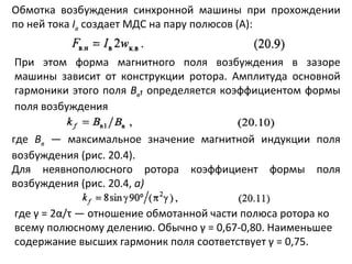 Обмотка возбуждения синхронной машины при прохождении по ней тока  I в   создает МДС на пару полюсов (А): При этом форма магнитного поля возбуждения в зазоре машины зависит от конструкции ротора. Амплитуда основной гармоники этого поля  В в ₁  определяется коэффициентом формы поля возбуждения где  В в   — максимальное значение магнитной индукции поля возбуждения (рис. 20.4). Для неявнополюсного ротора коэффициент формы поля возбуждения (рис. 20.4,  а) где  γ  = 2 α / τ  — отношение обмотанной части полюса ротора ко всему полюсному делению. Обычно  γ  = 0,67-0,80. Наименьшее содержание высших гармоник поля соответствует  γ  = 0,75. 