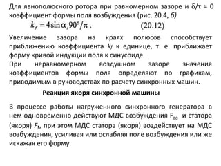 Для явнополюсного ротора при равномерном зазоре и  δ / τ  ≈ 0 коэффициент формы поля возбуждения (рис. 20.4,  б) Увеличение зазора на краях полюсов способствует приближению коэффициента  k f   к единице, т. е. приближает форму кривой индукции поля к синусоиде. При неравномерном воздушном зазоре значения коэффициентов формы поля определяют по графикам, приводимым в руководствах по расчету синхронных машин. Реакция якоря синхронной машины В процессе работы нагруженного синхронного генератора в нем одновременно действуют МДС возбуждения  F B 0   и статора (якоря)  F ₁ , при этом МДС статора (якоря) воздействует на МДС возбуждения, усиливая или ослабляя поле возбуждения или же искажая его форму.  