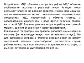 Воздействие МДС обмотки статора (якоря) на МДС обмотки возбуждения называется  реакцией якоря.  Реакция якоря оказывает влияние на рабочие свойства синхронной машины, так как изменение магнитного поля в машине сопровождается изменением ЭДС, наведенной в обмотке статора, а следовательно, изменением и ряда других величин, связан­ных с этой ЭДС. Влияние реакции якоря на работу синхронной машины зависит от значения и характера нагрузки. Синхронные генераторы, как правило, работают на смешанную нагрузку (активно-индуктивную или активно-емкостную). Но для выяснения вопроса о влиянии реакции якоря на работу синхронной машины целесообразно рассмотреть случаи работы генератора при нагрузках предельного характера, а именно: активной, индуктивной и емкостной.  