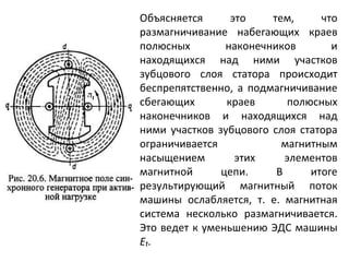 Объясняется это тем, что размагничивание набегающих краев полюсных наконечников и находящихся над ними участков зубцового слоя статора происходит беспрепятственно, а подмагничивание сбегающих краев полюсных наконечников и находящихся над ними участков зубцового слоя статора ограничивается магнитным насыщением этих элементов магнитной цепи. В итоге результирующий магнитный поток машины ослабляется, т. е. магнитная система несколько размагничивается. Это ведет к уменьшению ЭДС машины  Е₁. 