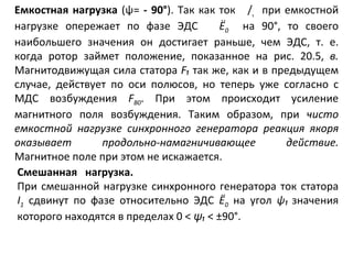 Емкостная   нагрузка   ( ψ =  -   90° ). Так как ток  / ₁   при емкостной нагрузке опережает по фазе ЭДС  Ё 0   на 90°, то своего наибольшего значения он достигает раньше, чем ЭДС, т. е. когда ротор займет положение, показанное на рис. 20.5,  в.  Магнитодвижущая сила статора  F₁  так же, как и в предыдущем случае, действует по оси полюсов, но теперь уже согласно с МДС возбуждения  F B 0 . При этом происходит усиление магнитного поля возбуждения. Таким образом, при  чисто емкостной нагрузке синхронного генератора реакция якоря оказывает продольно-намагничивающее действие.  Магнитное поле при этом не искажается. Смешанная  нагрузка. При смешанной нагрузке синхронного генератора ток стато pa  I 1   сдвинут по фазе относительно ЭДС  Ё 0   на угол  ψ₁   значения которого находятся в пределах 0 <  ψ ₁   < ±90°. 