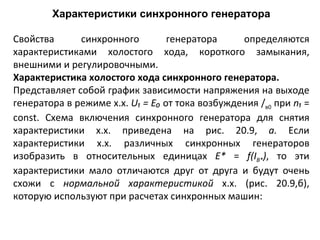 Характеристики синхронного генератора Свойства синхронного генератора определяются характеристиками холостого хода, короткого замыкания, внешними и регулировочными. Характеристика холостого хода синхронного генератора. Представляет собой график зависимости напряжения на выходе генератора в режиме х.х.  U ₁  =   E₀  от тока возбуждения / в0  при  n₁   =  const . Схема включения синхронного генератора для снятия характеристики х.х. приведена на рис. 20.9,  а.  Если характеристики х.х. различных синхронных генераторов изобразить в относительных единицах  Е*  =  f ( I В * ) , то эти характеристики мало отличаются друг от друга и будут очень схожи с  нормальной характеристикой  х.х. (рис. 20.9,б), которую используют при расчетах синхронных машин: 
