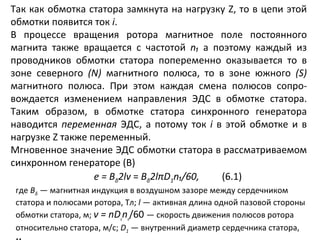 Так как обмотка статора замкнута на нагрузку  Z , то в цепи этой обмотки появится ток  i . В процессе вращения ротора магнитное поле постоянного магнита также вращается с частотой  n₁  а поэтому каждый из проводников обмотки статора попеременно оказывается то в зоне северного  ( N )  магнитного полюса, то в зоне южного  ( S )  магнитного полюса. При этом каждая смена полюсов сопро­вождается изменением направления ЭДС в обмотке статора. Таким образом, в обмотке статора синхронного генератора наводится  переменная  ЭДС, а потому ток  i  в этой обмотке и в нагрузке  Z  также переменный. Мгновенное значение ЭДС обмотки статора в рассматриваемом синхронном генераторе (В) е =  B δ 2lv  =  B δ 2l π D 1 n₁/60 , (6.1) где  B δ   — магнитная индукция в воздушном зазоре между сердечником статора и полюсами ротора, Тл;  l   — активная длина одной пазовой стороны обмотки статора, м;  v  =  nD ₁ n ₁ /60  — скорость движения полюсов ротора относительно статора, м/с;  D 1   — внутренний диаметр сердечника статора, м. 