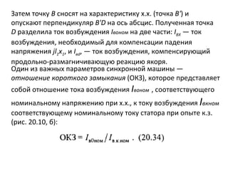 Затем точку  В  сносят на характеристику х.х. (точка  В' ) и опускают перпендикуляр  B ' D  на ось абсцис. Полученная точка  D  разделила ток возбуждения  I воном   на две части:  I ВХ   — ток возбуждения, необходимый для компенсации падения напряжения  jl 1 x 1 , и  I в d , — ток возбуждения, компенсирующий продольно-размагничивающую реакцию якоря. Один из важных параметров синхронной машины —  отношение короткого замыкания  (ОКЗ), которое представляет собой отношение тока возбуждения  I воном   , соответствующего номинальному напряжению при х.х., к току возбуждения  I вкном  соответствующему номинальному току статора при опыте к.з. (рис. 20.10, б): 