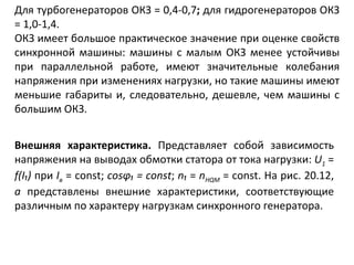Для турбогенераторов ОКЗ = 0,4-0,7 ;  для гидрогенераторов ОКЗ = 1,0-1,4. ОКЗ имеет большое практическое значение при оценке свойств синхронной машины: машины с малым ОКЗ менее устойчивы при параллельной работе, имеют значительные колебания напряжения при изменениях нагрузки, но такие машины имеют меньшие габариты и, следовательно, дешевле, чем машины с большим ОКЗ. Внешняя характеристика.  Представляет собой зависимость напряжения на выводах обмотки статора от тока нагрузки:  U 1   =  f ( I₁ )  при  I в   =  const ;  cos φ₁  =  const ;  n₁   =  n HQM   =  const . На рис. 20.12,  а  представлены внешние характеристики, соответствующие различным по характеру нагрузкам синхронного генератора. 
