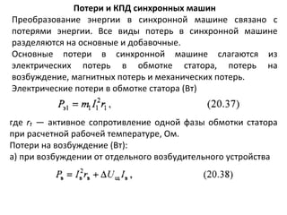 Потери и КПД синхронных машин Преобразование энергии в синхронной машине связано с потерями энергии. Все виды потерь в синхронной машине разделяются на основные и добавочные. Основные потери в синхронной машине слагаются из электрических потерь в обмотке статора, потерь на возбуждение, магнитных потерь и механических потерь. Электрические потери в обмотке статора (Вт) где  r₁   — активное сопротивление одной фазы обмотки статора при расчетной рабочей температуре, Ом. Потери на возбуждение (Вт): а)   при возбуждении от отдельного возбудительного устройства 