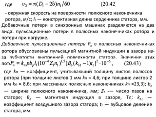 где - окружная скорость на поверхности  полюсного наконечника ротора, м/с;  l₁   — конструктивная длина сердечника статора, мм. Добавочные потери в синхронных машинах разделяются на два вида: пульсационные потери в полюсных наконечниках ротора и потери при нагрузке. Добавочные пульсационные потери Р п   в полюсных наконечниках ротора обусловлены пульсацией магнитной индукции в зазоре из-за зубчатости внутренней поверхности статора. Значение этих потерь  где  k п   — коэффициент, учитывающий толщину листов полюсов ротора (при толщине листов 1 мм  k п  = 4,6; при толщине листов 2 мм  k п   = 8,6; при массивных полюсных наконечниках  k п   =23,3);  b р   — ширина полюсного наконечника, мм;  Z₁   -— число пазов на статоре;  В δ   — магнитная индукция в зазоре, Тл;  k δ 1   — коэффициент воздушного зазора статора;  t ₁ —  зубцовое деление статора, мм. 