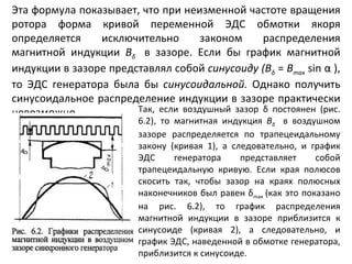 Эта формула показывает, что при неизменной частоте вращения ротора форма кривой переменной ЭДС обмотки якоря определяется исключительно законом распределения магнитной индукции  B δ  в зазоре. Если бы график магнитной индукции в зазоре представлял собой  синусоиду (В δ   =  В тах   sin  α   ), то ЭДС генератора была бы  синусоидальной.  Однако получить синусоидальное распределение индукции в зазоре практически невозможно.  Так, если воздушный зазор  δ  постоянен (рис. 6.2), то магнитная индукция  В δ  в воздушном зазоре распределяется по трапецеидальному закону (кривая  1 ), а следовательно, и график ЭДС генератора представляет собой трапецеидальную кривую. Если края полюсов скосить так, чтобы зазор на краях полюсных наконечников был равен  δ m ах  (как это показано на рис. 6.2), то график распределения магнитной индукции в зазоре приблизится к синусоиде (кривая 2), а следовательно, и график ЭДС, наведенной в обмотке генератора, приблизится к синусоиде. 