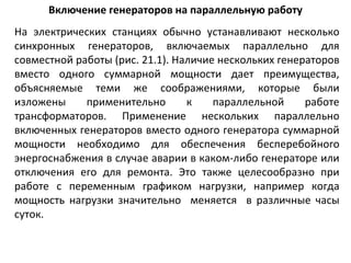 Включение генераторов на параллельную работу На электрических станциях обычно устанавливают несколько синхронных генераторов, включаемых параллельно для совместной работы (рис. 21.1). Наличие нескольких генераторов вместо одного суммарной мощности дает преимущества, объясняемые теми же соображениями, которые были изложены применительно к параллельной работе трансформаторов. Применение нескольких параллельно включенных генераторов вместо одного генератора суммарной мощности необходимо для обеспечения бесперебойного энергоснабжения в случае аварии в каком-либо генераторе или отключения его для ремонта. Это также целесообразно при работе с переменным графиком нагрузки, например когда мощность нагрузки значительно  меняется  в различные часы суток.  