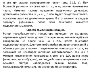 и все три лампы одновременно гаснут (рис. 21.2, в). При большой разности угловых частот  ω г  и  ω с  лампы вспыхивают часто. Изменяя частоту вращения первичного двигателя, добиваются равенства  ω   г  =  ω   с , о чем будет свидетельствовать погасание ламп на длительное время. В этот момент и следует замкнуть рубильник, после чего генератор окажется подключенным к сети. Способ самосинхронизации. Ротор невозбужденного генератора приводят во вращение первичным двигателем до частоты вращения, отличающейся от синхронной не более чем на 2—5%, затем генератор подключают к сети. Для того чтобы избежать перенапряжений в обмотке ротора в момент подключения генератора к сети, ее замыкают на некоторое активное сопротивление. Так как в момент подключения генератора к сети его ЭДС равна нулю (генератор не возбужден), то под действием напряжения сети в обмотке статора наблюдается резкий бросок тока, превышающий номинальное значение тока генератора. 