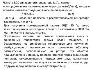 Частота ЭДС синхронного генератора  f ₁ (Гц)  прямо пропорциональна частоте вращения ротора  n₁   (об/мин), которую принято называть  синхронной частотой  вращения: f₁ = pn₁ /60. (6.2) Здесь  р  — число пар полюсов; в рассматриваемом генераторе два полюса, т. е.  р  = 1. Для получения промышленной частоты ЭДС (50 Гц) ротор такого генератора необходимо вращать с частотой  n₁   = 3000 об/мин, тогда  f₁ = 1∙3000/60 = 50 Гц. Постоянные магниты на роторе применяются лишь в синхронных генераторах весьма малой мощности, в большинстве же синхронных генераторов для получения возбуж­дающего магнитного поля применяют  обмотку возбуждения,  располагаемую на роторе. Эта обмотка подключается к источнику постоянного тока через скользящие контакты, осуществляемые посредством двух контактных колец, располагаемых на валу и изолированных от вала и друг от друга, и двух неподвижных щеток (рис. 6.3). 