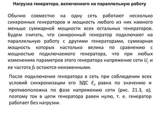 Нагрузка генератора, включенного на параллельную работу Обычно совместно на одну сеть работают несколько синхронных генераторов и мощность любого из них намного меньше суммарной мощности всех остальных генераторов. Будем считать, что синхронный генератор подключают на параллельную работу с другими генераторами, суммарная мощность которых настолько велика по сравнению с мощностью подключаемого генератора, что при любых изменениях параметров этого генератора напряжение сети  U c   и ее частота  f c  остаются неизменными. После подключения генератора в сеть при соблюдении всех условий синхронизации его ЭДС  Е 0  равна по значению и противоположна по фазе напряжению сети (рис. 21.3,  а),  поэтому ток в цепи генератора равен нулю, т. е. генератор работает без нагрузки.  
