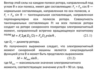 Вектор этой силы на каждом полюсе ротора, направленный под углом   θ  к оси полюса, имеет две составляющие:  F n   =  F M   cos  θ  — нормальная составляющая, направленная по оси полюсов, и  F t   =  F M   sin  θ  — тангенциальная составляющая, направленная перпендикулярно оси   полюсов ротора. Совокупность тангенциальных составляющих  Ft  на всех полюсах ротора создает на роторе синхронного генератора электромагнитный момент, направленный встречно вращающемуся магнитному полю где  D 2   — диаметр ротора. Из полученного выражения следует, что электромагнитный момент синхронной машины является синусоидальной функцией угла  θ   и может быть представлен выражением где М мах  — максимальное значение электромагнитного момента, соответствующее значению угла  θ  = 90 эл. град. 