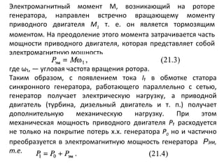 Электромагнитный момент М, возникающий на роторе генератора, направлен встречно вращающему моменту приводного двигателя  М 1   т. е. он является тормозящим моментом. На преодоление этого момента затрачивается часть мощности приводного двигателя, которая представляет собой электромагнитную мощность где ω₁, — угловая частота вращения ротора. Таким образом, с появлением тока  I₁   в обмотке статора синхронного генератора, работающего параллельно с сетью, генератор получает электрическую нагрузку, а приводной двигатель (турбина, дизельный двигатель и т. п.) получает дополнительную механическую нагрузку. При этом механическая мощность приводного двигателя  Р₁  расходуется не только на покрытие потерь х.х. генератора  Р 0  но и частично преобразуется в электромагнитную мощность генератора  Р эм,  т.е. 
