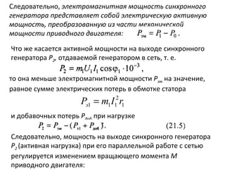 Следовательно,  электромагнитная мощность синхронного генератора представляет собой электрическую активную мощность, преобразованную из части механической мощности приводного двигателя: Что же касается активной мощности на выходе синхронного генератора  Р 2 ,  отдаваемой генератором в сеть, т. е. то она меньше электромагнитной мощности  Р эм   на значение, равное сумме электрических потерь в обмотке статора и добавочных потерь  Р доб   при нагрузке Следовательно, мощность на выходе синхронного генератора  Р 2  (активная нагрузка) при его параллельной работе с сетью регулируется изменением вращающего момента  М  приводного двигателя: 