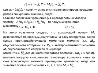 где ω₁ =  2 π f 1 / p  =  const  — угловая синхронная скорость вращения ротора синхронной машины, рад/с. Если все слагаемые уравнения (21.4) разделить на угловую частоту     то получим уравнение моментов Из этого уравнения следует, что вращающий момент  М 1  развиваемый приводным двигателем на валу генератора, равен сумме противодействующих моментов: момента х.х.  М 0 , обусловленного потерями х.х.  P₀ , и электромагнитного момента  M , обусловленного нагрузкой генератора. Момент х.х.  М 0  для данного генератора постоянен ( М 0  = =  const ), поэтому нагрузка синхронного генератора возможна лишь за счет вращающего момента приводного двигателя, когда его значение превышает момент х.х., т. е. при  М 1  >  М 0 . 