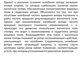 Однако в реальных условиях колебания ротора вызывают потери энергии, из которых наибольшее значение имеют магнитные потери, обусловленные возникновением вихревых токов в сердечнике ротора. Объясняется это тем, что при отсутствии колебаний частота вращения ротора постоянна и равна частоте вращения результирующего магнитного поля. Однако при возникновении колебаний ротора частота вращения последнего становится неравномерной, т. е. происходит его движение относительно магнитного поля статора, что ведет к возникновению в сердечнике ротора вихревых токов. Взаимодействие этих токов с магнитным полем статора оказывает на ротор «успокаивающее» действие, уменьшающее  его колебания.   Следовательно, колебания ротора имеют затухающий характер, и поэтому спустя некоторое время ротор займет положение, соответствующее углу θ₁, при котором устанавливается равновесие моментов. 