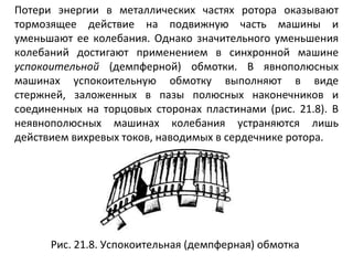 Потери энергии в металлических частях ротора оказывают тормозящее действие на подвижную часть машины и уменьшают ее колебания. Однако значительного уменьшения колебаний достигают применением в синхронной машине  успокоительной  (демпферной) обмотки. В явнополюсных машинах успокоительную обмотку выполняют в виде стержней, заложенных в пазы полюсных наконечников и соединенных на торцовых сторонах пластинами (рис. 21.8). В неявнополюсных машинах колебания устраняются лишь действием вихревых токов, наводимых в сердечнике ротора. Рис. 21.8. Успокоительная (демпферная) обмотка  