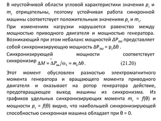 В неустойчивой области угловой характеристики значения  р с   и  т с  отрицательны, поэтому устойчивая работа синхронной машины соответствует положительным значениям  р с  и  т с . При изменениях нагрузки нарушается равенство между мощностью приводного двигателя и мощностью генератора. Возникающий при этом небаланс мощностей  Δ Р ЭМ   представляет собой синхронизирующую мощность  Δ Р ЭМ  =  p c Δθ   . Синхронизирующей мощности соответствует синхронизирующий момент Этот момент обусловлен разностью электромагнитного момента генератора и вращающего момента приводного двигателя и оказывает на ротор генератора действие, предотвращающее выход машины из синхронизма.   Из графиков удельных синхронизирующих момента  т с   =  f ( θ ) и мощности  р с   =  f ( θ ) видно, что наибольшей синхронизирующей способностью синхронная машина обладает при  θ  = 0. 