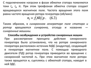 С подключением нагрузки в фазах обмотки статора появляются токи  I А ,  I В ,  I с.  При этом трехфазная обмотка статора создает вращающееся магнитное поле. Частота вращения этого поля равна частоте вращения ротора генератора (об/мин): Таким образом, в  синхронном генераторе поле статора и ротор вращаются синхронно,  отсюда и название —  синхронные машины. Способы возбуждения и устройство синхронных машин При рассмотрении принципа действия синхронного генератора было установлено, что на роторе синхронного генератора расположен источник МДС (индуктор), создающий в генераторе магнитное поле. С помощью приводного двигателя (ПД) ротор генератора приводится во вращение с синхронной частотой  n₁ .  При этом магнитное поле ротора также вращается и, сцепляясь с обмоткой статора, наводит в ней ЭДС. 