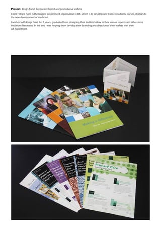 Project: KIng’s Fund: Corporate Report and promotional leaﬂets
Client: KIng’s Fund is the biggest government organisation in UK which is to develop and train consultants, nurses, doctors to
the new development of medicine.
I worked with Kings Fund for 7 years, graduated from designing their leaﬂets below to their annual reports and other more
important literatures. In the end I was helping them develop their branding and direction of their leaﬂets with their
art department.
 