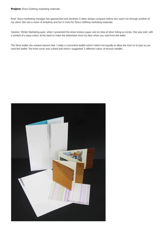 Project: Tesco Clothing marketing materials
Brief: Tesco marketing manager has approached and declined 3 other design company before she reach me through another of
my client. She has a vision of simplicity and fun in mind for Tesco clothing marketing materials.
Solution: Winter Marketing pack. when I presented the kinen texture paper and an idea of silver foiling as icicles. She was sold. with
a printed of a aqua colour at the back to make the letterhaed more icy blue when you read from the letter.
The Shoe leaﬂet she wanted autumn feel. I make a concentina leaﬂet which I fold it not equally to allow the from to to pop as you
read the leaﬂet. The front cover was a dried leaf which I suggested 3 different colour of bronze metallic.
 