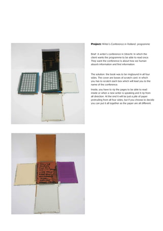 Project: Writer’s Conference in Holland: programme
Brief: A writer’s conference in Utrecht. In which the
client wants the programme to be able to read once.
They want the conference is about how we human
absorb information and ﬁnd information.
The solution: the book was to be ringbound in all four
sides. The cover are boxes of scratch card. in which
you has to scratch each box which will lead you to the
name of the conference.
Inside, you have to rip the pages to be able to read
inside or when a new writer is speaking and it rip from
all direction. At the end it will be just a pile of paper
protruding from all four sides, but if you choose to decide
you can put it all together as the paper are all different.
 