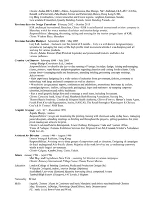 Clients: Aedas, RICS, CBRE, Atkins, Arquitectonica, Buz Design, P&T Architect, CL3, AUTODESK,
Ronald Lu Partnership, Zaha Hadid, Forster and Partnership, Benoy, Hong Kong MTR,
Hip Hing Construction, Crown wineseller and Crown logistic, Leighton, Gammon, Sundat,
New Zealand Connection, Quality Building Awards, Green Building Awards...etc.
Freelance Interior Design Consultant February 2012 – October 2013
KSR Architects International, Shenzhen, China – KSR is an influential international architect company in
Shenzhen, which has won a number of architect and interior design awards.
Responsibilities: Managing, decorating, styling and sourcing for the interior design clients of KSR.
Client: Wisdom Plaza, Shenzhen
Freelance Graphic Designer September 2004 – May 2005
Coty Ltd., London – freelance over the period of 8 months – Coty is a well-known design company
specialise in packaging for many of the high profile retail to cosmetic clients. I was designing and art
working for various products.
Clients: Adidas, Rimmel (Nail Polish & Lipsticks) and promotional booklets and labels for
various perfumes.
Creative Art Director February 1999 – July 2005
Vertigo Design Consultants Ltd., London
Responsibilities: Involved in the day-to-day running of Vertigo. Includes: design, liaising and managing
clients, printers, repro-houses and photographers regarding direction and costing for the clients. Daily
chores involve managing staffs and freelancers, attending briefing, presenting concepts meetings.
Achievements:
• Gain experience designing for a wide variety of industries from government, fashion, corporate to
technology both large and small companies as well as charities
• Was able to design annual reports, conferences and exhibitions, promotional brochures & leaflets,
campaigns (posters, leaflets, calling cards, packaging), logos and stationery, re-vamping corporate
identities, information and public healthcare.
• Run a small graphic design firm and to manage a small team, including freelancers.
Clients: Deutsche Bank, King’s Fund, Shepherds Bush Housing Association, Staying Put,
Thames Reach Bondway, Camden & Islington Health Authority, Chivers Flowers, Harper’s Estate Agent,
Health First, Cityside Regeneration, Itochu, HASCAS, The Royal Borough of Kensington & Chelsea,
Guy’s & St Thomas’ NHS Trust.
Graphic Designer July 1997 – December 1998
Aspade Design, London
Responsibilities: Design and monitoring the printing, liaising with clients on a day to day bases, managing
junior designers, attending meetings on briefing and throughout the projects, getting quotations for print,
proof-reading and artwork for print.
Clients: Lockheed Martin Intersputnik, Tesco Clothing, Portuguese Trade and Tourism Office,
Wines of Portugal, Overseas Exhibition Services Ltd. Wigmore Fine Art, Cruisaid, St John’s Ambulance,
Walk for Life.
Assistant Art Director January 1996 – August 1996
Dentsu Young & Rubicam, Hong Kong
Responsibilities: Assisting two to three groups of copywriters and art directors. Designing of campaigns
for local and regional Asia-Pacific clients. Majority of the work involved me co-ordinating teamwork
within a multi-lingual environment.
Clients: Colgate, Kanebo, Sony, Casio, Yakult.
Intern January 1994 – April 1994
Mad Dogs and Englishmen, New York – assisting Art director to various campaigns.
Clients: Amnesty International, Village Voice, Classic Turner Movies.
Education London College of Printing (London), Media and Production Design (Ba)
Willesden College (London), Interior Design (Diploma)
South Bank University (London), Quantity Surveying (Bsc), completed 3 years
Turnbull High School (Glasgow), 8 O’Levels, 5 Highers
Nationality British
Skills English, Chinese ( fluent in Cantonese and basic Mandarin) and able to read traditional Chinese
Mac: Illustrator, InDesign, Photoshop, QuarkXPress, basic Dreamweaver
PC: basic Excel, PowerPoint and Word.
 
