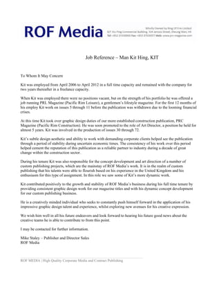 Job Reference – Man Kit Hing, KIT
To Whom It May Concern
Kit was employed from April 2006 to April 2012 in a full time capacity and remained with the company for
two years thereafter in a freelance capacity.
When Kit was employed there were no positions vacant, but on the strength of his portfolio he was offered a
job running PRL Magazine (Pacific Rim Leisure), a gentlemen’s lifestyle magazine. For the first 12 months of
his employ Kit work on issues 5 through 11 before the publication was withdrawn due to the looming financial
crises.
At this time Kit took over graphic design duties of our more established construction publication, PRC
Magazine (Pacific Rim Construction). He was soon promoted to the role of Art Director, a position he held for
almost 5 years. Kit was involved in the production of issues 30 through 72.
Kit’s subtle design aesthetic and ability to work with demanding corporate clients helped see the publication
through a period of stability during uncertain economic times. The consistency of his work over this period
helped cement the reputation of this publication as a reliable partner to industry during a decade of great
change within the construction sector.
During his tenure Kit was also responsible for the concept development and art direction of a number of
custom publishing projects, which are the mainstay of ROF Media’s work. It is in the realm of custom
publishing that his talents were able to flourish based on his experience in the United Kingdom and his
enthusiasm for this type of assignment. In this role we saw some of Kit’s more dynamic work.
Kit contributed positively to the growth and stability of ROF Media’s business during his full time tenure by
providing consistent graphic design work for our magazine titles and with his dynamic concept development
for our custom publishing business.
He is a creatively minded individual who seeks to constantly push himself forward in the application of his
impressive graphic design talent and experience, whilst exploring new avenues for his creative expression.
We wish him well in all his future endeavors and look forward to hearing his future good news about the
creative teams he is able to contribute to from this point.
I may be contacted for further information.
Mike Staley – Publisher and Director Sales
ROF Media
ROF MEDIA | High Quality Corporate Media and Contract Publishing
 